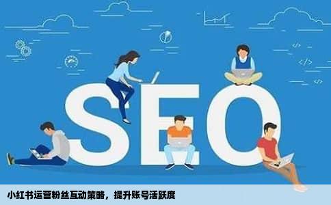 小红书运营粉丝互动策略，提升账号活跃度