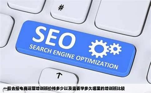 一般去报电商运营培训班价格多少以及需要学多久哪里的培训班比较